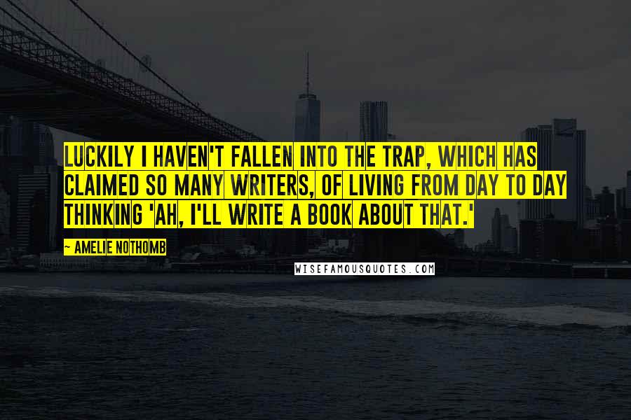 Amelie Nothomb Quotes: Luckily I haven't fallen into the trap, which has claimed so many writers, of living from day to day thinking 'Ah, I'll write a book about that.'