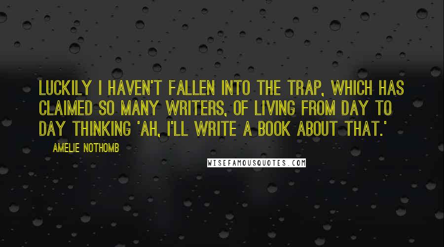 Amelie Nothomb Quotes: Luckily I haven't fallen into the trap, which has claimed so many writers, of living from day to day thinking 'Ah, I'll write a book about that.'