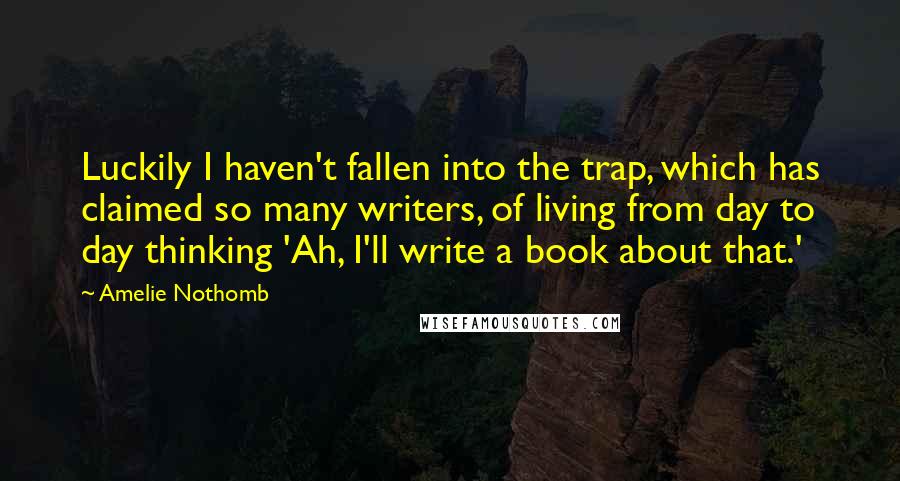 Amelie Nothomb Quotes: Luckily I haven't fallen into the trap, which has claimed so many writers, of living from day to day thinking 'Ah, I'll write a book about that.'