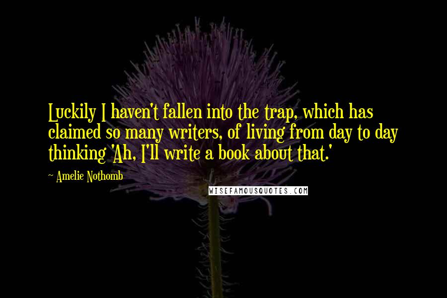 Amelie Nothomb Quotes: Luckily I haven't fallen into the trap, which has claimed so many writers, of living from day to day thinking 'Ah, I'll write a book about that.'