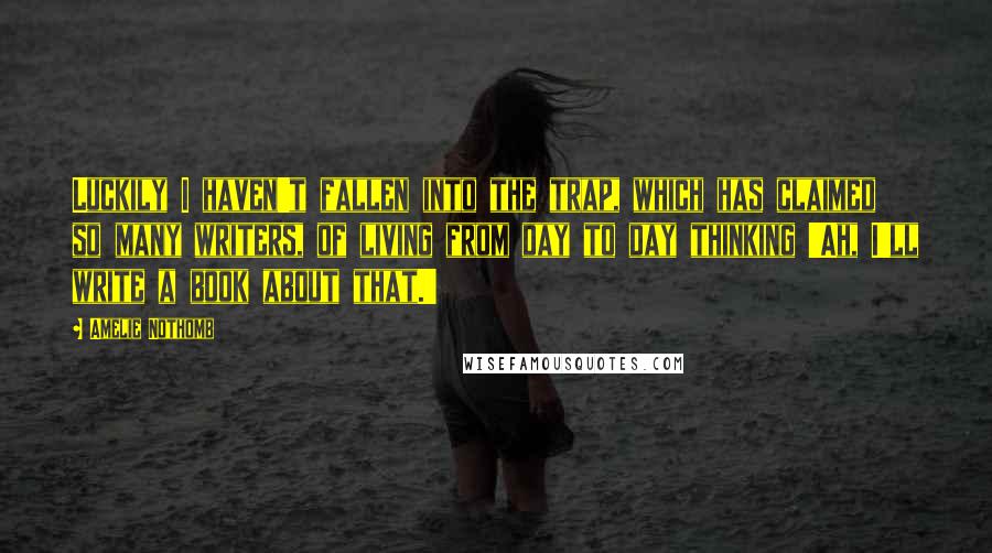 Amelie Nothomb Quotes: Luckily I haven't fallen into the trap, which has claimed so many writers, of living from day to day thinking 'Ah, I'll write a book about that.'