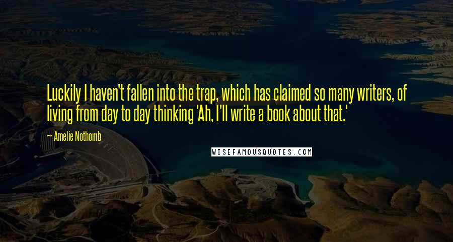 Amelie Nothomb Quotes: Luckily I haven't fallen into the trap, which has claimed so many writers, of living from day to day thinking 'Ah, I'll write a book about that.'