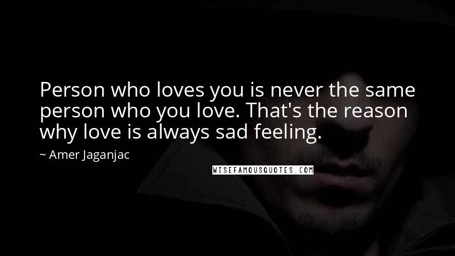 Amer Jaganjac Quotes: Person who loves you is never the same person who you love. That's the reason why love is always sad feeling.