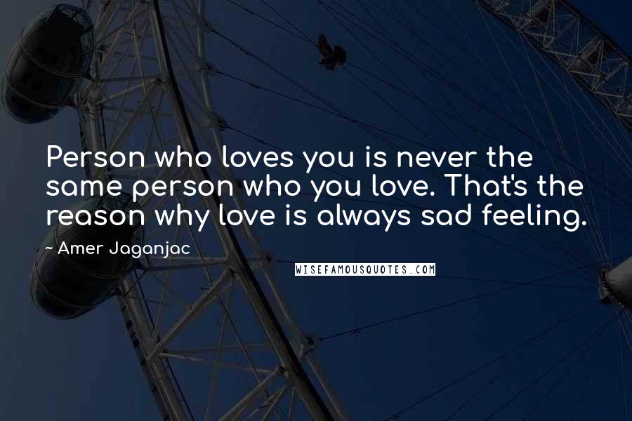 Amer Jaganjac Quotes: Person who loves you is never the same person who you love. That's the reason why love is always sad feeling.