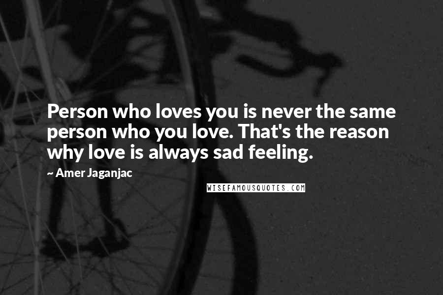 Amer Jaganjac Quotes: Person who loves you is never the same person who you love. That's the reason why love is always sad feeling.