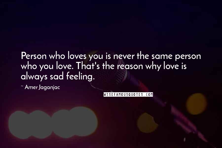 Amer Jaganjac Quotes: Person who loves you is never the same person who you love. That's the reason why love is always sad feeling.