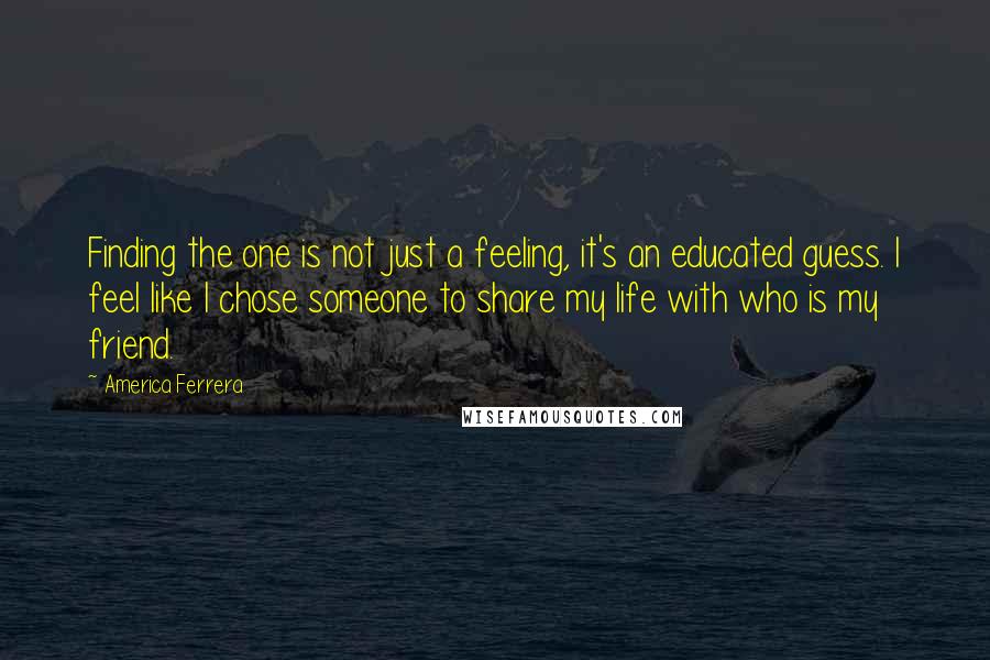 America Ferrera Quotes: Finding the one is not just a feeling, it's an educated guess. I feel like I chose someone to share my life with who is my friend.