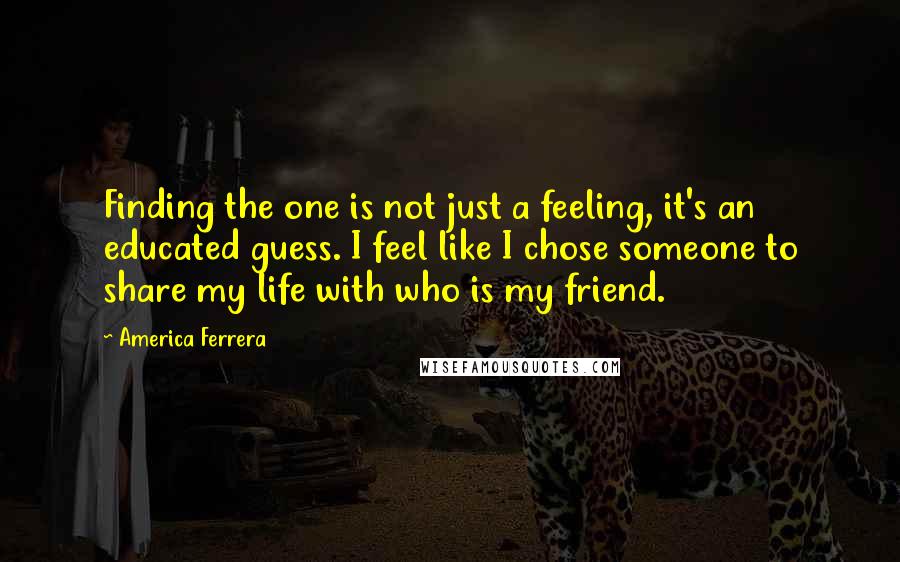 America Ferrera Quotes: Finding the one is not just a feeling, it's an educated guess. I feel like I chose someone to share my life with who is my friend.