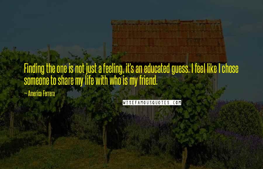 America Ferrera Quotes: Finding the one is not just a feeling, it's an educated guess. I feel like I chose someone to share my life with who is my friend.