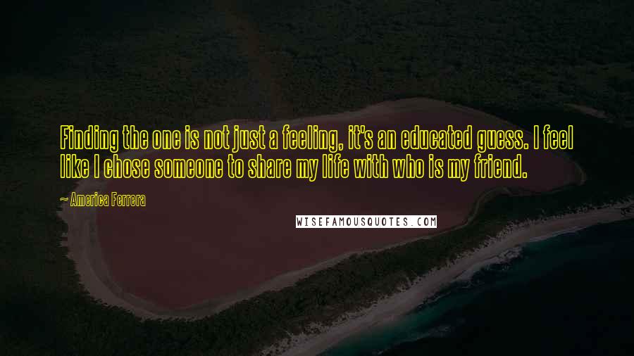 America Ferrera Quotes: Finding the one is not just a feeling, it's an educated guess. I feel like I chose someone to share my life with who is my friend.