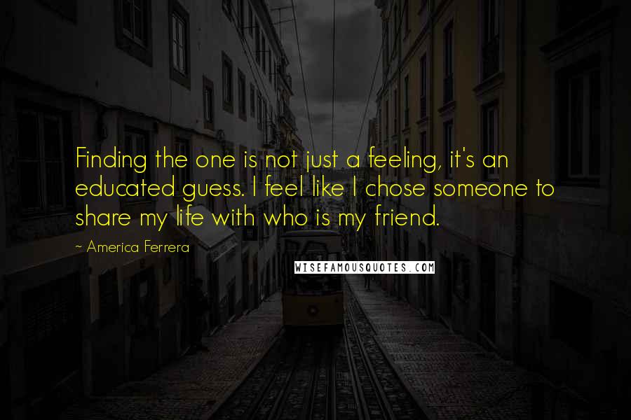 America Ferrera Quotes: Finding the one is not just a feeling, it's an educated guess. I feel like I chose someone to share my life with who is my friend.