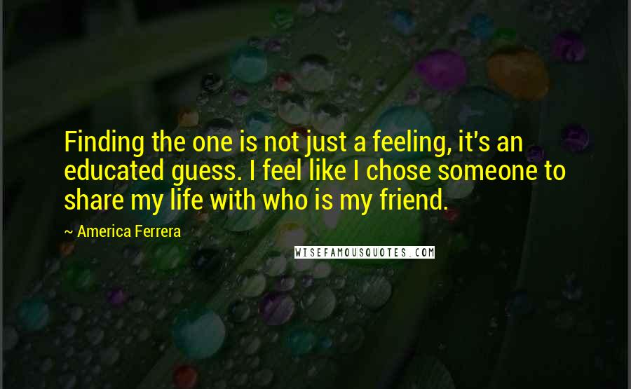 America Ferrera Quotes: Finding the one is not just a feeling, it's an educated guess. I feel like I chose someone to share my life with who is my friend.