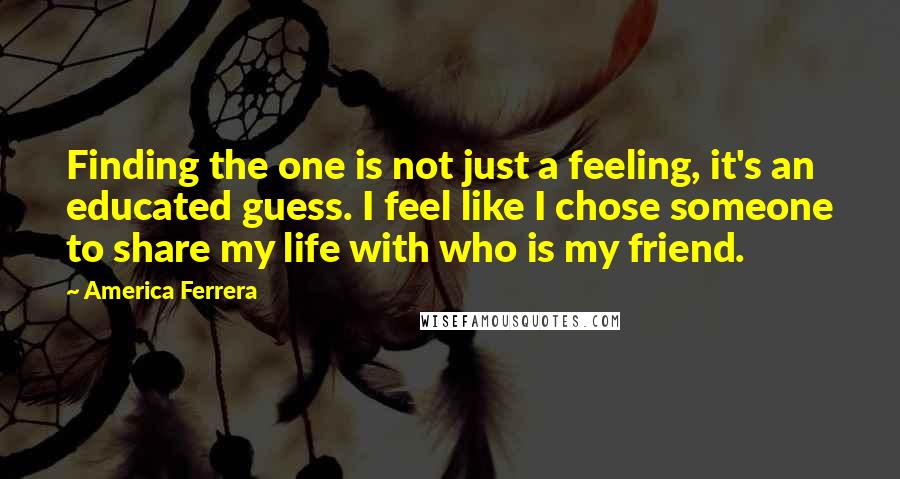 America Ferrera Quotes: Finding the one is not just a feeling, it's an educated guess. I feel like I chose someone to share my life with who is my friend.