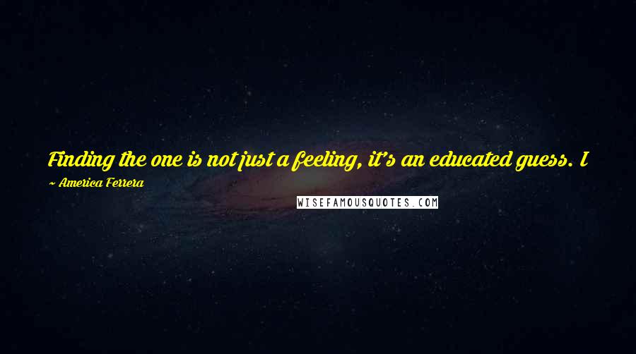 America Ferrera Quotes: Finding the one is not just a feeling, it's an educated guess. I feel like I chose someone to share my life with who is my friend.