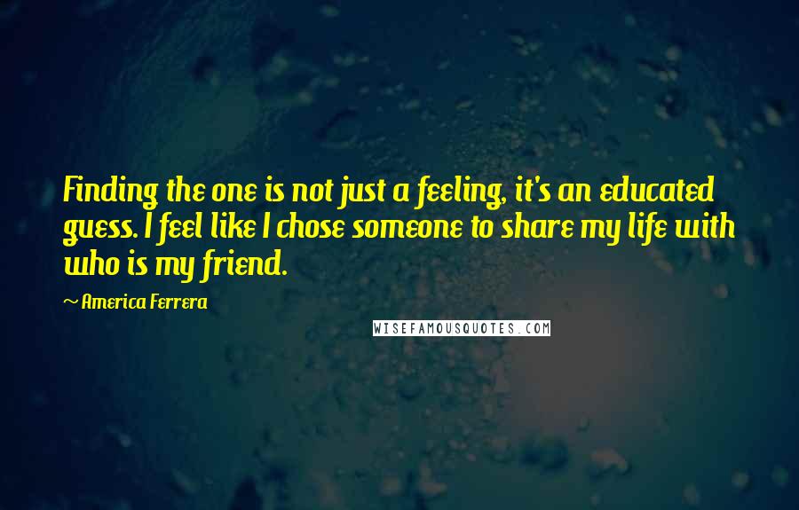 America Ferrera Quotes: Finding the one is not just a feeling, it's an educated guess. I feel like I chose someone to share my life with who is my friend.