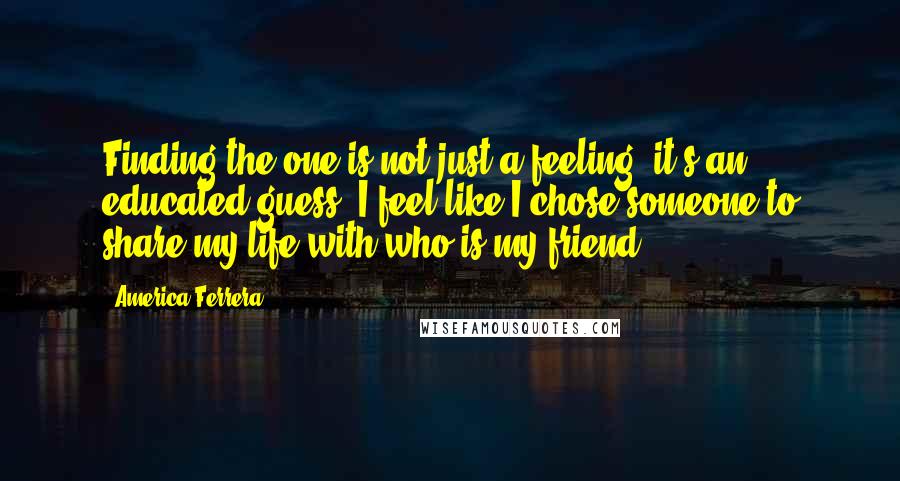 America Ferrera Quotes: Finding the one is not just a feeling, it's an educated guess. I feel like I chose someone to share my life with who is my friend.