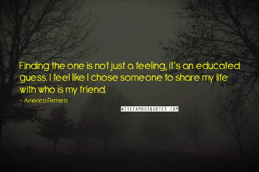 America Ferrera Quotes: Finding the one is not just a feeling, it's an educated guess. I feel like I chose someone to share my life with who is my friend.