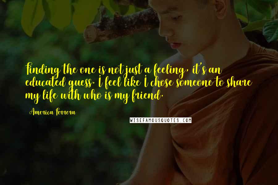 America Ferrera Quotes: Finding the one is not just a feeling, it's an educated guess. I feel like I chose someone to share my life with who is my friend.