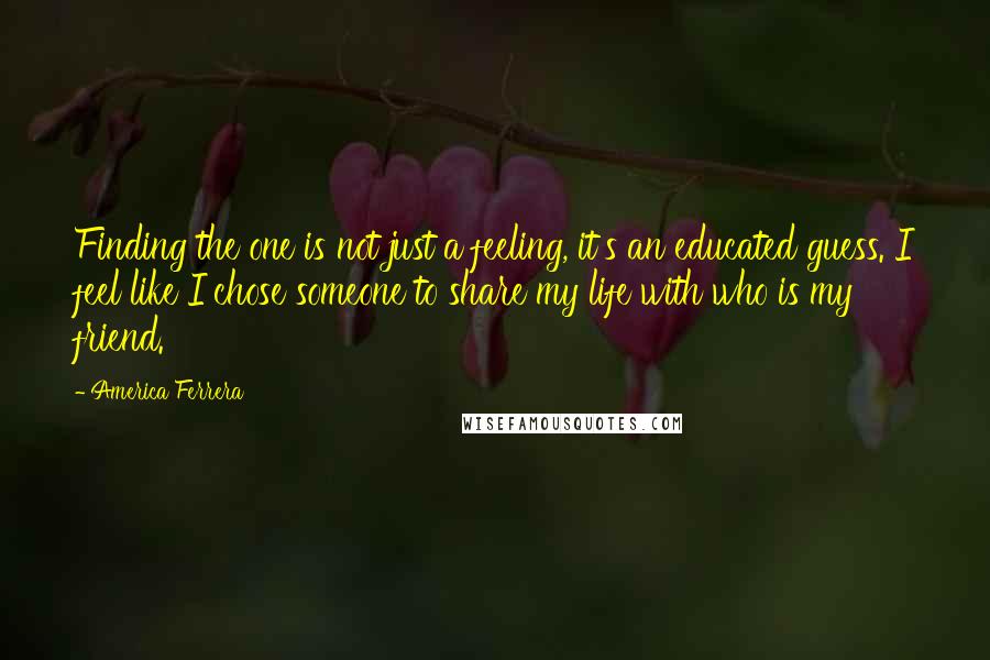 America Ferrera Quotes: Finding the one is not just a feeling, it's an educated guess. I feel like I chose someone to share my life with who is my friend.