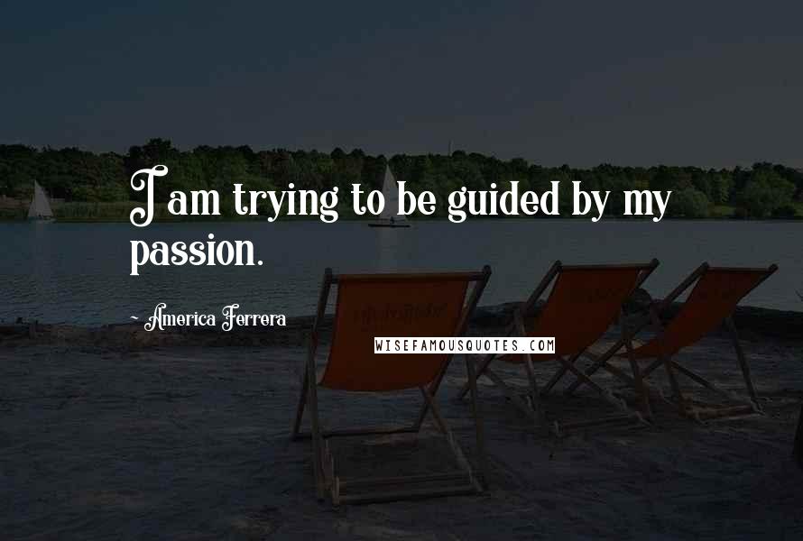 America Ferrera Quotes: I am trying to be guided by my passion.