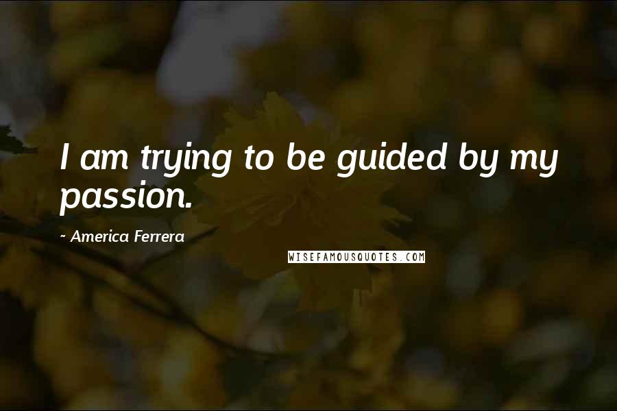America Ferrera Quotes: I am trying to be guided by my passion.