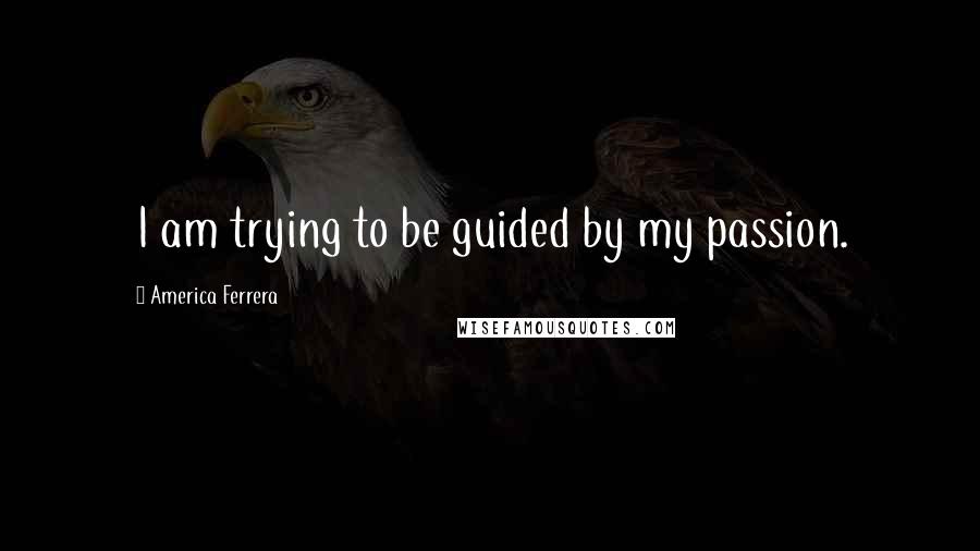 America Ferrera Quotes: I am trying to be guided by my passion.