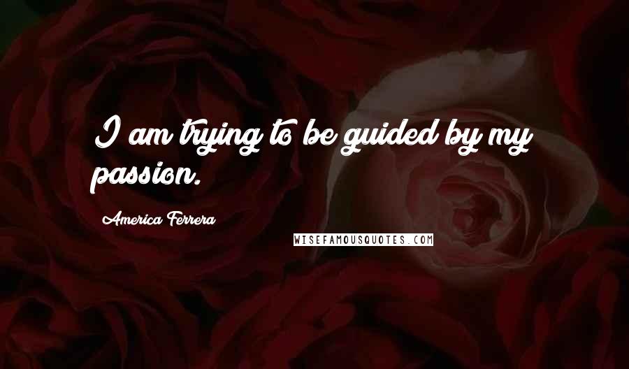 America Ferrera Quotes: I am trying to be guided by my passion.