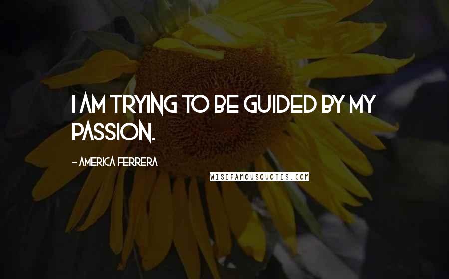 America Ferrera Quotes: I am trying to be guided by my passion.