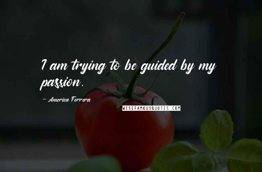 America Ferrera Quotes: I am trying to be guided by my passion.