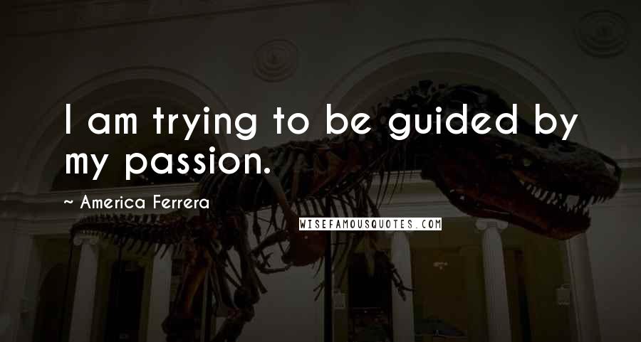 America Ferrera Quotes: I am trying to be guided by my passion.