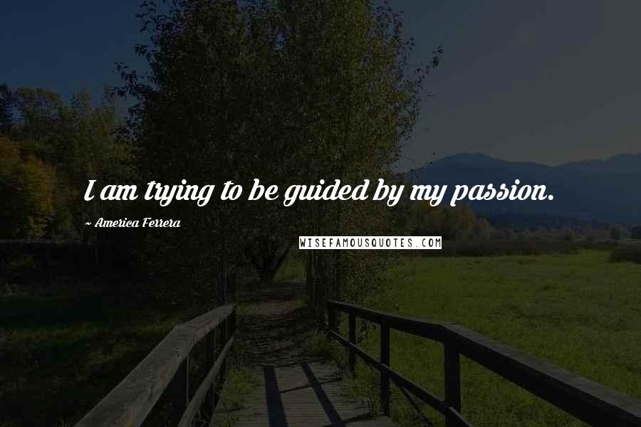 America Ferrera Quotes: I am trying to be guided by my passion.