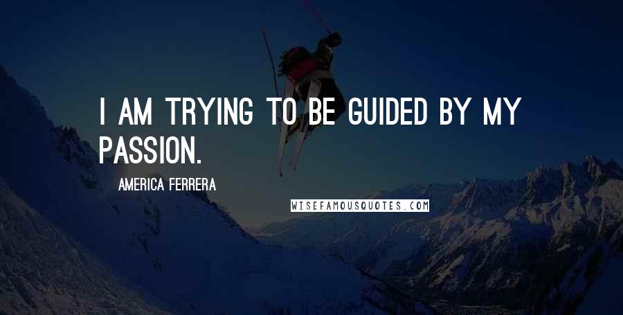 America Ferrera Quotes: I am trying to be guided by my passion.