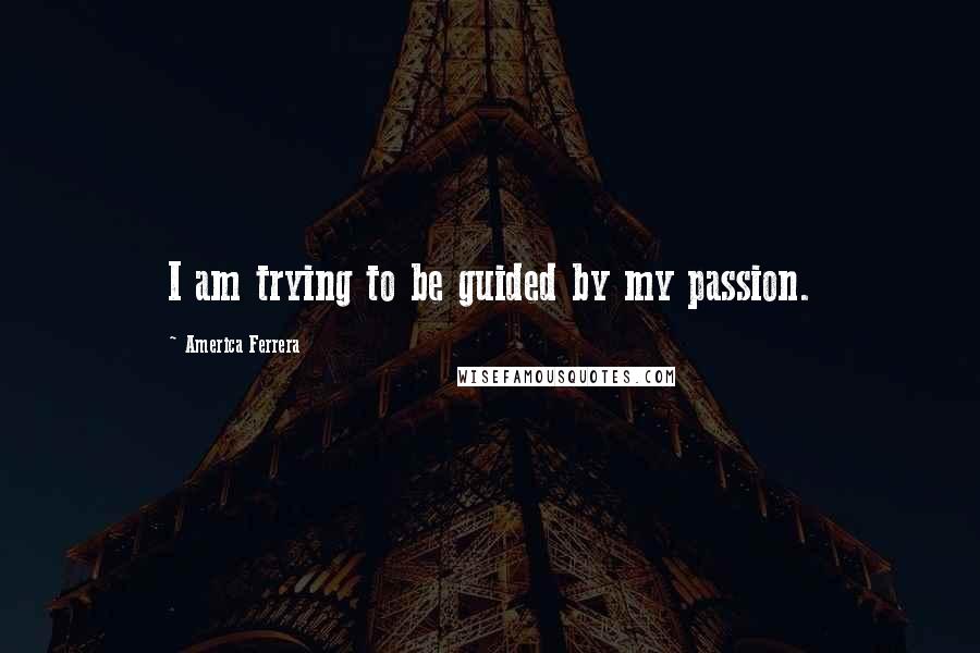 America Ferrera Quotes: I am trying to be guided by my passion.