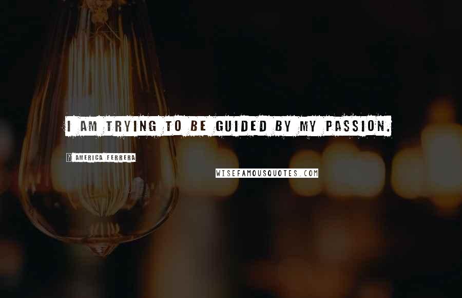 America Ferrera Quotes: I am trying to be guided by my passion.