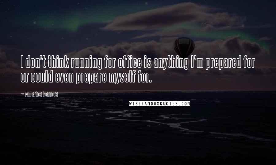 America Ferrera Quotes: I don't think running for office is anything I'm prepared for or could even prepare myself for.