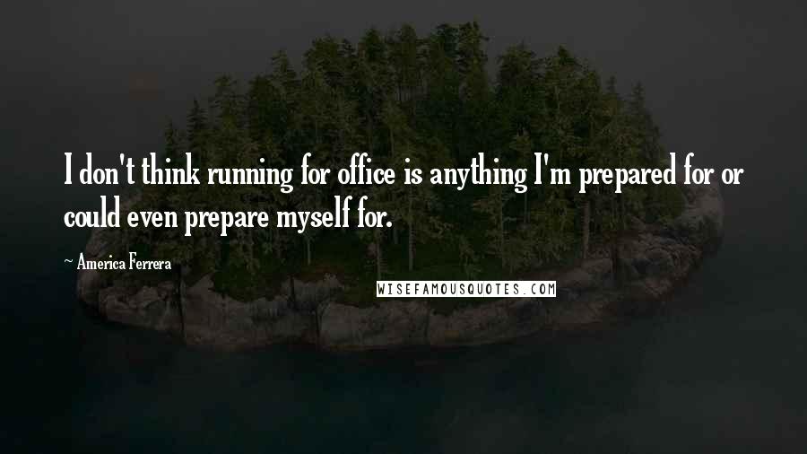 America Ferrera Quotes: I don't think running for office is anything I'm prepared for or could even prepare myself for.