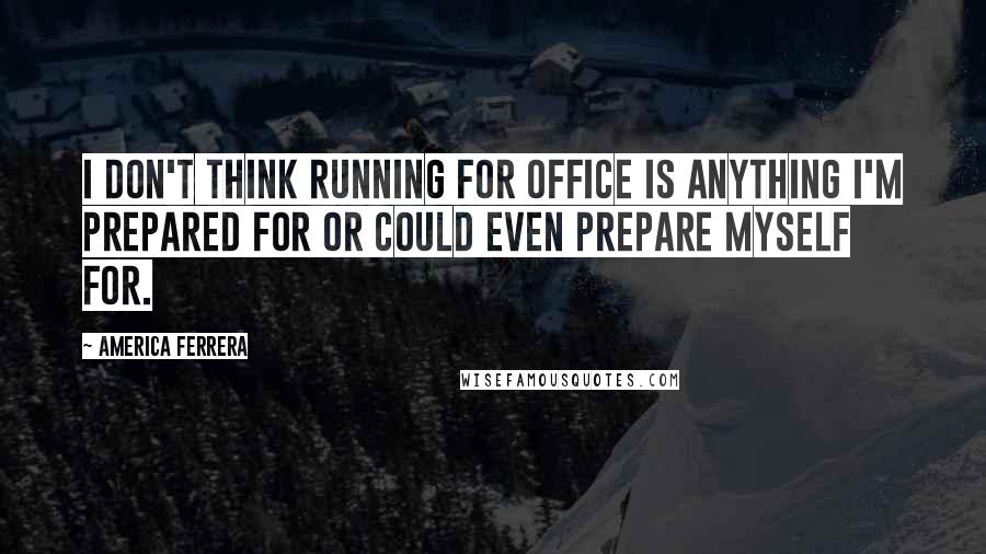 America Ferrera Quotes: I don't think running for office is anything I'm prepared for or could even prepare myself for.