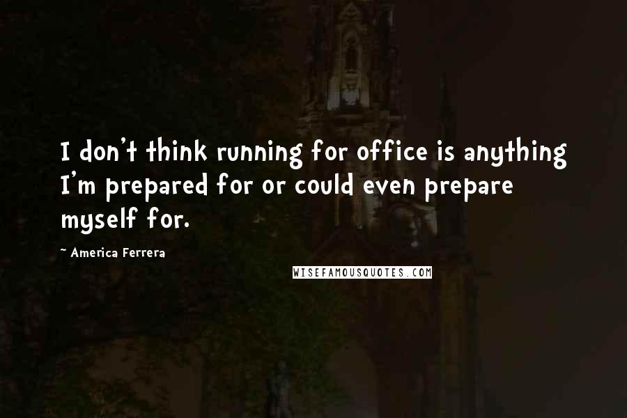 America Ferrera Quotes: I don't think running for office is anything I'm prepared for or could even prepare myself for.