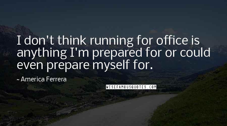 America Ferrera Quotes: I don't think running for office is anything I'm prepared for or could even prepare myself for.