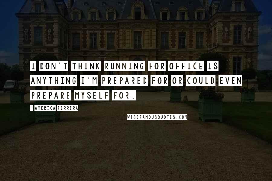 America Ferrera Quotes: I don't think running for office is anything I'm prepared for or could even prepare myself for.