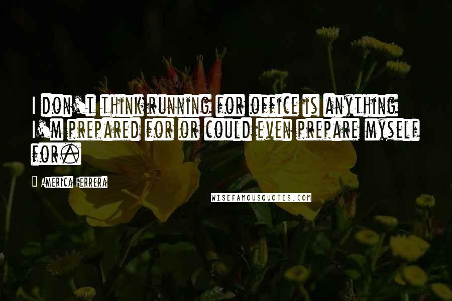 America Ferrera Quotes: I don't think running for office is anything I'm prepared for or could even prepare myself for.