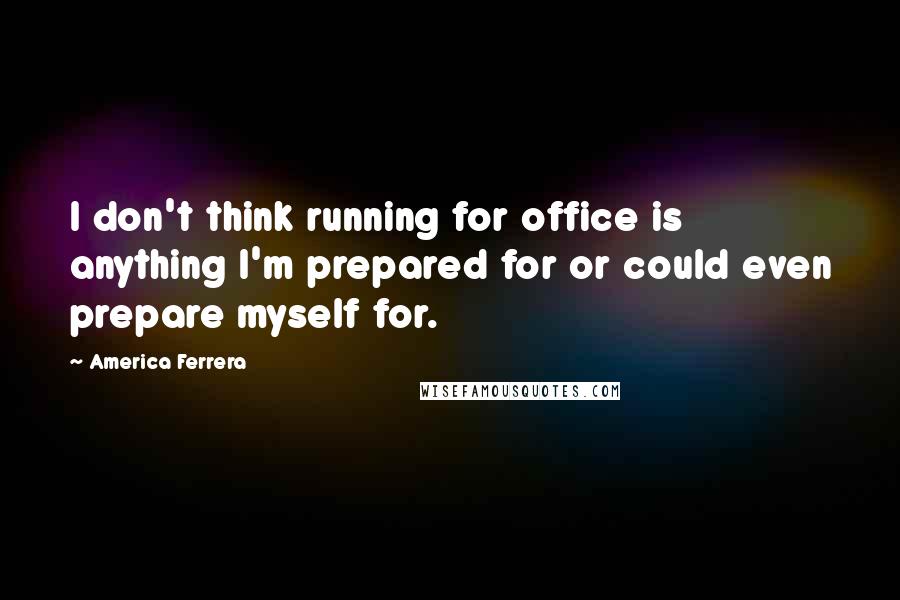 America Ferrera Quotes: I don't think running for office is anything I'm prepared for or could even prepare myself for.