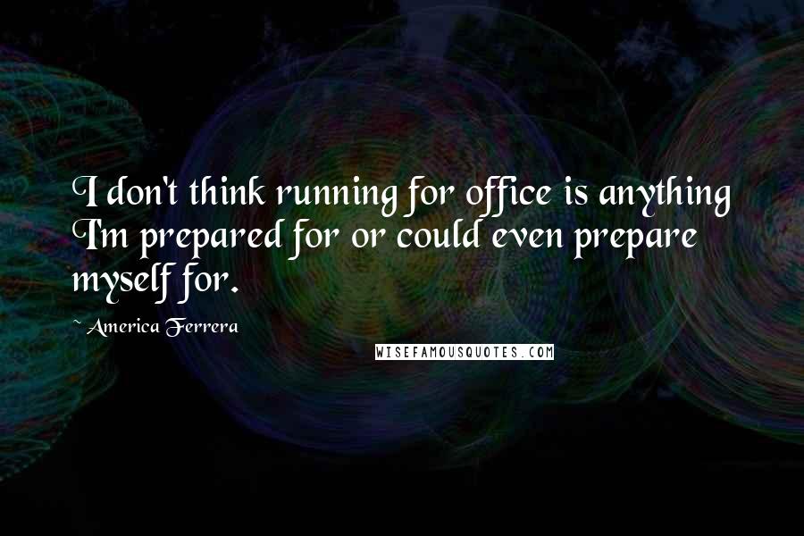 America Ferrera Quotes: I don't think running for office is anything I'm prepared for or could even prepare myself for.