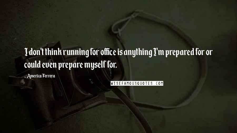 America Ferrera Quotes: I don't think running for office is anything I'm prepared for or could even prepare myself for.