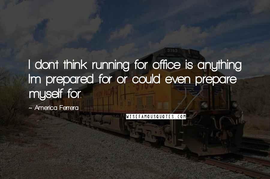 America Ferrera Quotes: I don't think running for office is anything I'm prepared for or could even prepare myself for.