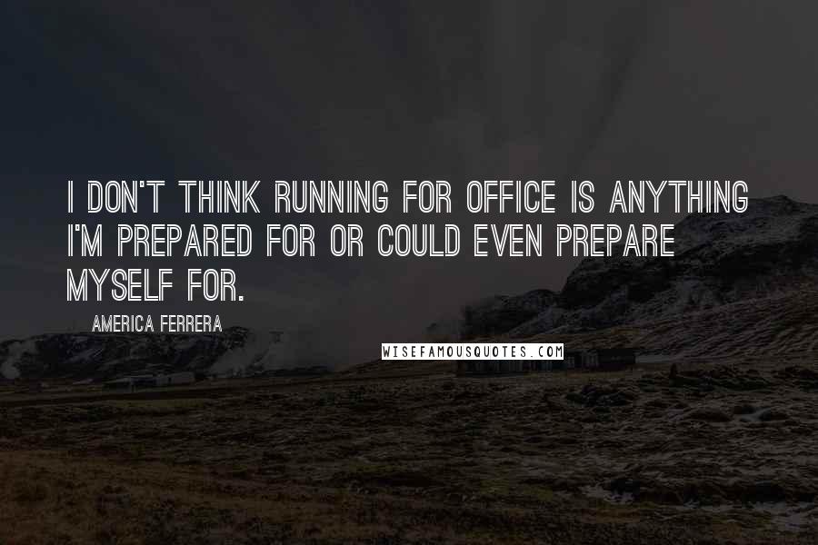 America Ferrera Quotes: I don't think running for office is anything I'm prepared for or could even prepare myself for.