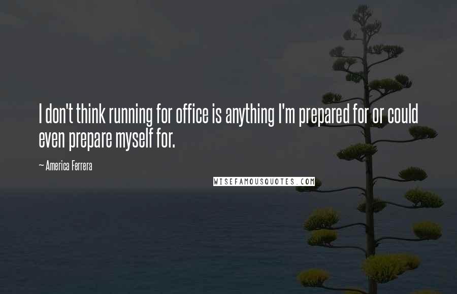 America Ferrera Quotes: I don't think running for office is anything I'm prepared for or could even prepare myself for.