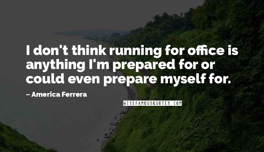 America Ferrera Quotes: I don't think running for office is anything I'm prepared for or could even prepare myself for.