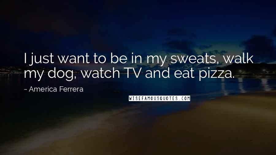 America Ferrera Quotes: I just want to be in my sweats, walk my dog, watch TV and eat pizza.