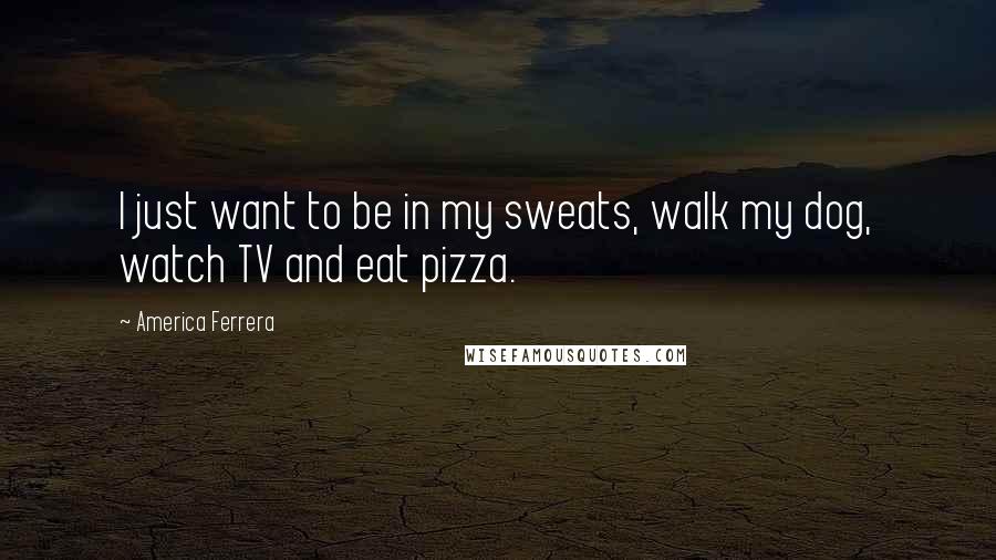 America Ferrera Quotes: I just want to be in my sweats, walk my dog, watch TV and eat pizza.